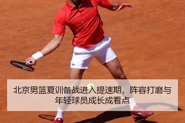 北京男篮夏训备战进入提速期，阵容打磨与年轻球员成长成看点
